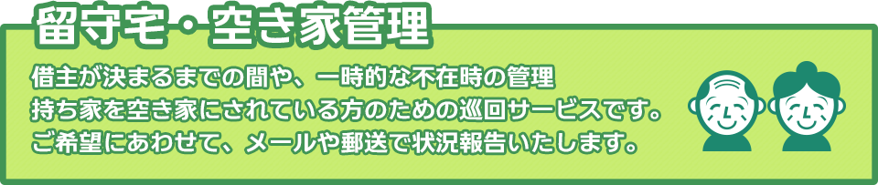 留守宅・空き家管理：借主が決まるまでの間や、一時的な不在時の管理、持ち家を空き家にされている方のための巡回サービスです。ご希望にあわせて、メールや郵送で状況報告いたします。
