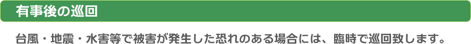 有事後の巡回：台風・地震・水害等で被害が発生した恐れの有る場合には、臨時で巡回致します。