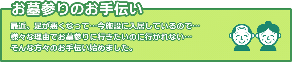 お墓参りのお手伝い：最近、足が悪くなって…今施設に入居しているので…様々な理由でお墓参りに行きたいのに行かれない…そんな方々のお手伝い始めました。