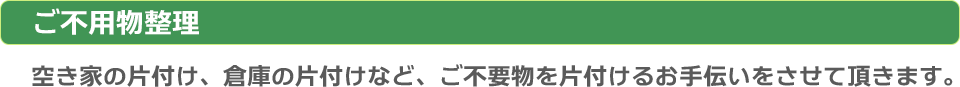 ご不要物整理：空き家の片付け、倉庫の片付けなど、ご不要物を片付けるお手伝いをさせていただきます。