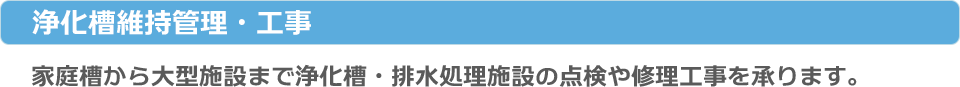 浄化槽維持管理・工事：家庭槽から大型施設まで浄化槽・排水処理施設の点検や修理工事を承ります。