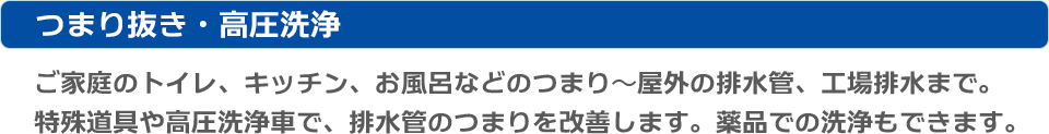 つまり抜き・高圧洗浄：ご家庭のトイレ、キッチン、お風呂などのつまり〜屋外の排水管、工場排水まで。特殊工具や高圧洗浄車で、排水管のつまりを改善します。薬品での洗浄もできます。