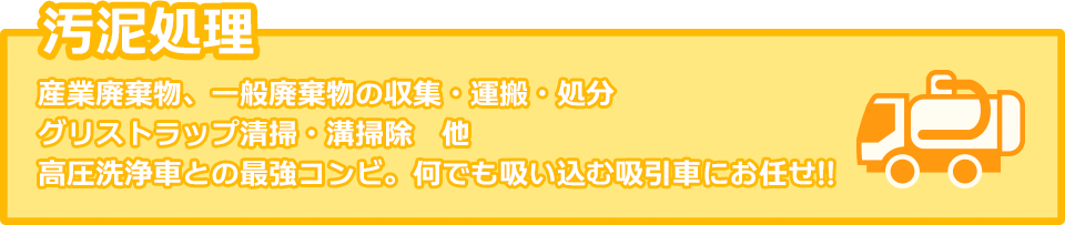 汚泥処理：産業廃棄物、一般廃棄物の収集・運搬・処分、グリストラップ清掃・溝掃除　他。　高圧洗浄車との最強コンピ。何でも吸い込む吸引車にお任せ！！